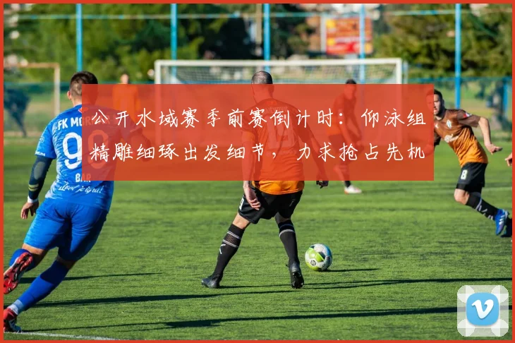 公开水域赛季前赛倒计时：仰泳组精雕细琢出发细节，力求抢占先机