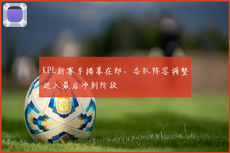 KPL新赛季揭幕在即，各队阵容调整进入最后冲刺阶段