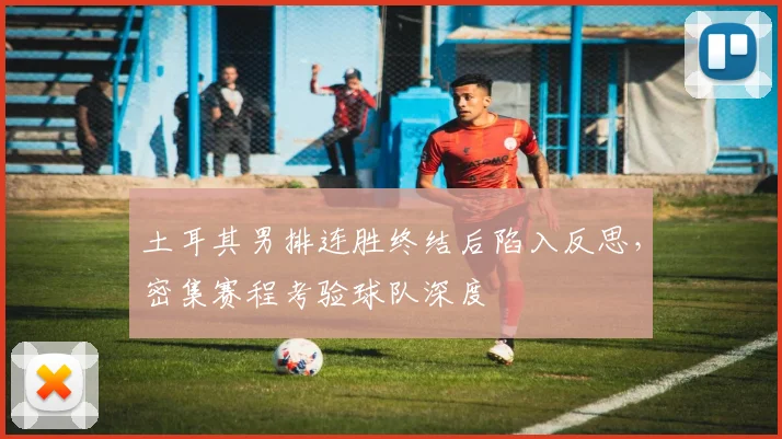 土耳其男排连胜终结后陷入反思,密集赛程考验球队深度