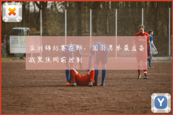 亚洲锦标赛在即，国羽男单最后备战聚焦网前控制