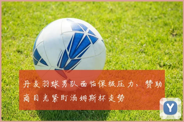 丹麦羽球男队面临保级压力，赞助商目光紧盯汤姆斯杯走势
