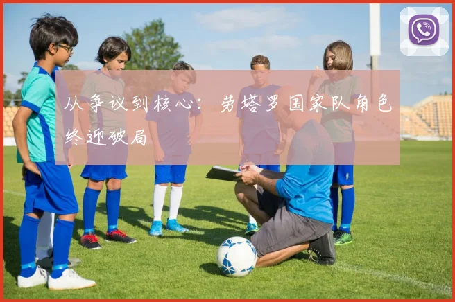 从争议到核心：劳塔罗国家队角色终迎破局