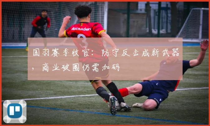 国羽赛季收官：防守反击成新武器，商业破圈仍需加码