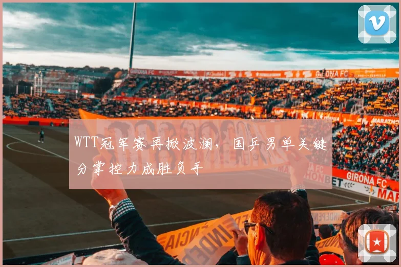 WTT冠军赛再掀波澜，国乒男单关键分掌控力成胜负手
