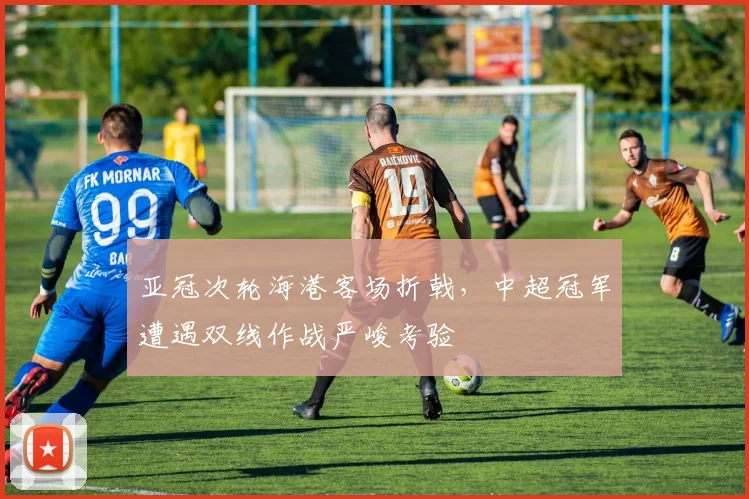 亚冠次轮海港客场折戟，中超冠军遭遇双线作战严峻考验