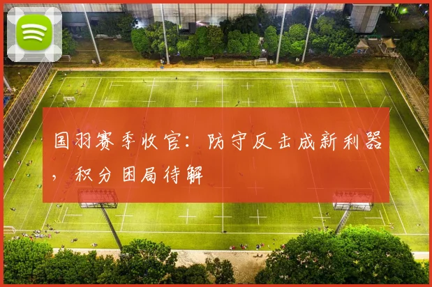 国羽赛季收官：防守反击成新利器，积分困局待解