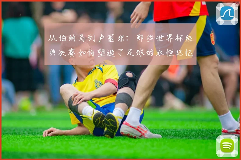 从伯纳乌到卢塞尔：那些世界杯经典决赛如何塑造了足球的永恒记忆