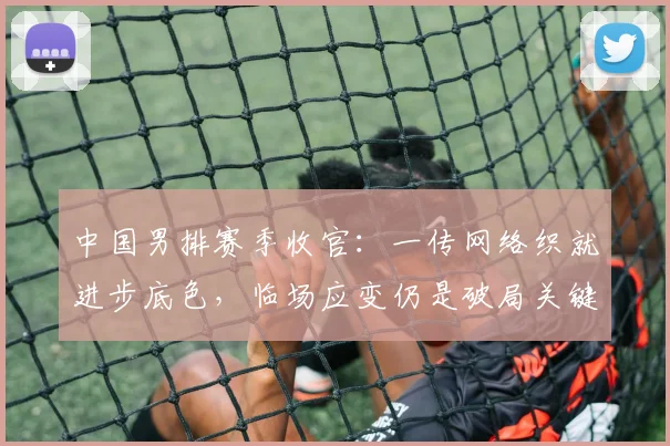 中国男排赛季收官：一传网络织就进步底色，临场应变仍是破局关键