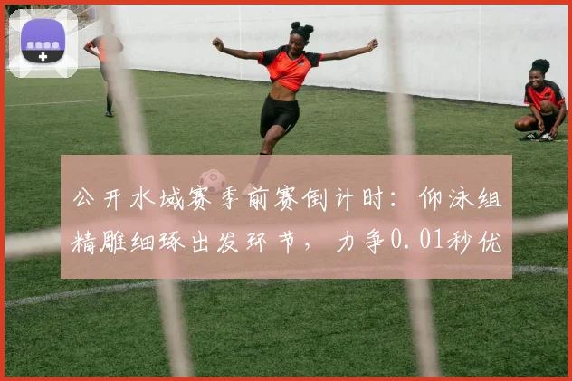 公开水域赛季前赛倒计时：仰泳组精雕细琢出发环节，力争0.01秒优势