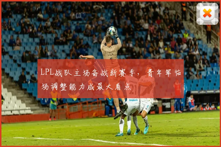 LPL战队主场备战新赛季，青年军临场调整能力成最大看点