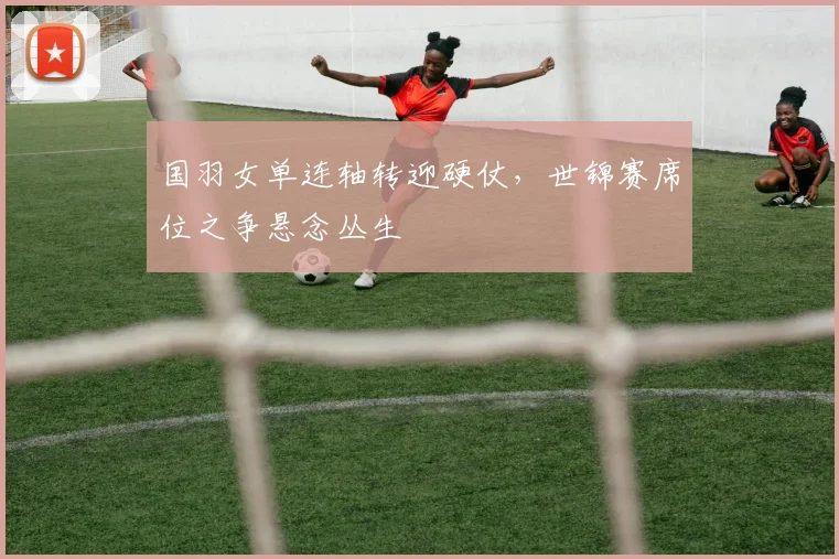 国羽女单连轴转迎硬仗，世锦赛席位之争悬念丛生