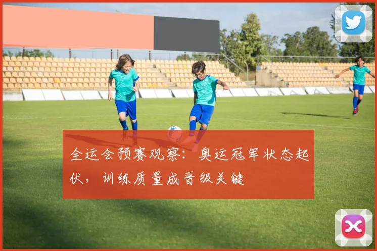 全运会预赛观察：奥运冠军状态起伏，训练质量成晋级关键