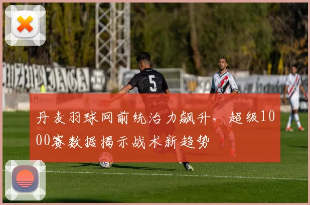 丹麦羽球网前统治力飙升，超级1000赛数据揭示战术新趋势