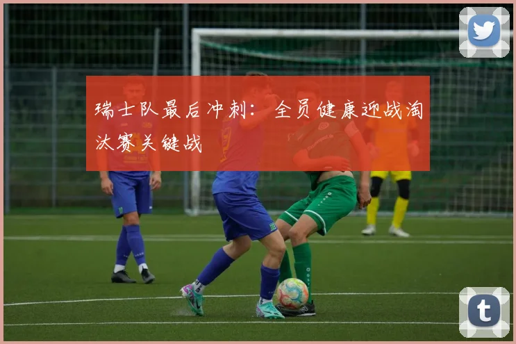 瑞士队最后冲刺：全员健康迎战淘汰赛关键战
