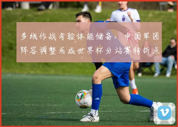 多线作战考验体能储备,中国军团阵容调整或成世界杯分站赛转折点