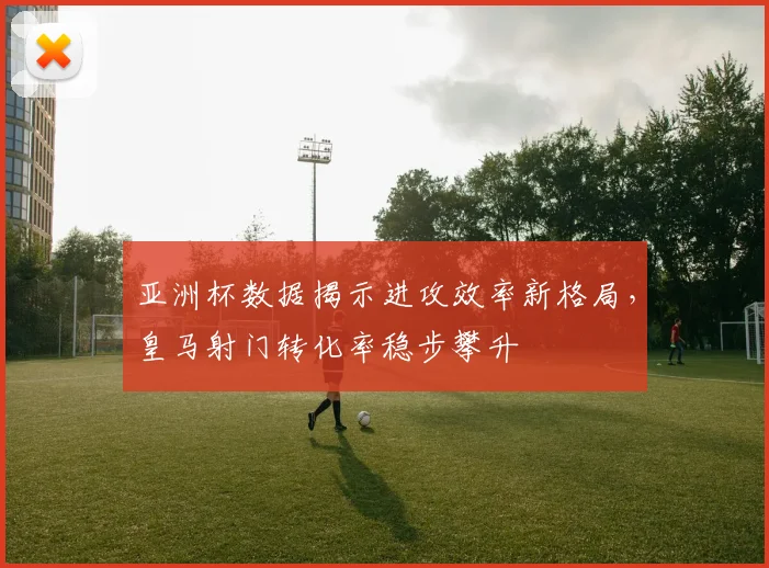 亚洲杯数据揭示进攻效率新格局，皇马射门转化率稳步攀升