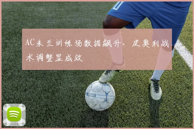 AC米兰训练场数据飙升，皮奥利战术调整显成效