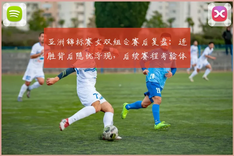 亚洲锦标赛女双组合赛后复盘：连胜背后隐忧浮现，后续赛程考验体能储备