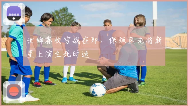 世锦赛收官战在即，保级区老将新星上演生死时速