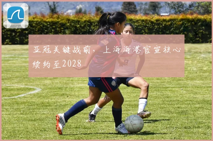 亚冠关键战前，上海海港官宣核心续约至2028